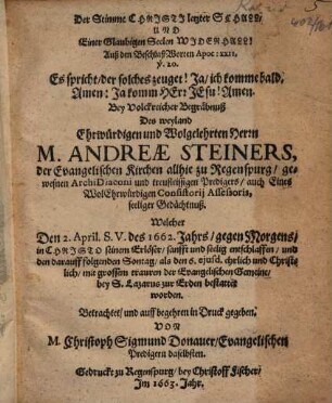 Der Stimme Christi letzter Schall, Und Einer Glaubigen Seelen Widerhall! : Auß den BeschlußWorten Apoc. XXII. v. 20. Es spricht, der solches zeuget! Ja, ich komme bald. Amen: Ja komm Herr Jesu! Amen. Bey Volckreicher Begräbnuß Des weyland Ehrwürdigen und Wolgelehrten Herrn M. Andreae Steiners, der Evangelischen Kirchen allhie zu Regenspurg, gewesnen ArchiDiaconi ... Betrachtet ...
