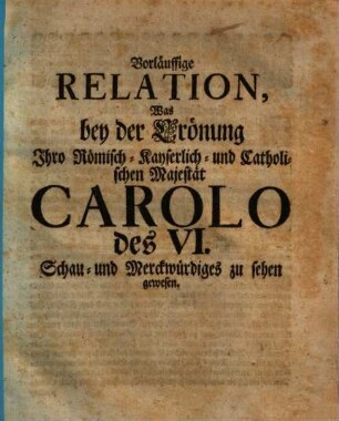 Vorläuffige Relation, Was bey der Crönung Ihro Römisch-Kayserlich- und Catholischen Majestät Carolo des VI. Schau- und Merckwürdiges zu sehen gewesen