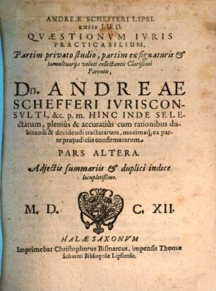 Andreae Schefferi Lipsiensis I.U.D. Quaestiones Iuris Practicabiles : Partim privato studio, partim ex signaturis & tumultuariis veluti collectaneis Clarißimi Parentis, Dn. Andreae Schefferi, Quondam Scabinatus Electoralis Lipsiensis Senioris & Facultatis Iuridicae ibidem Assessoris, p. m. hinc inde selectae, plenius & accuratius cum rationibus dubitandi & decidendi tractatae maximaq[ue] ex parte praeiudiciis confirmatae, 2