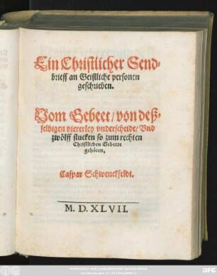 Ein Christlicher Send=||brieff an Geistliche personen || geschrieben.|| Vom Gebeet/ von deß=||selbtgen viererley vnderscheide/ Vnd || zwölff stucken so zum rechten || Christlichen Gebette || gehören.|| Caspar Schwenckfeldt.|| M.D.XLVII.|| [Hrsg.v.Daniel Sudermann]