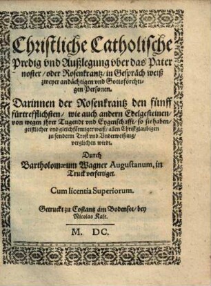 Christliche Catholische Predig vnd Außlegung vber das Pater noster, oder Rosenkrantz, in Gespräch weiß zweyer andächtigen vnd Gottsförchtigen Personen : Darinnen der Rosenkrantz den fünff fürtrefflichsten ... Edelgesteinen, von wegen ihrer Tugendt vnd Eyenschafft ... verglichen wirdt