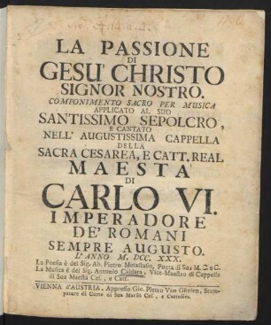 La Passione Di Gesu' Christo Signor Nostro : Componimento Sacro Per Musica Applicato Al Suo Santissimo Sepolcro, E Cantato Nell' Augustissima Cappella Della Sacra ... Maestà Di Carlo VI. Imperadore De' Romani ... L'Anno M.DCC.XXX.