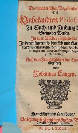 Die wunderlichen Begebenheiten Deß Unbekandten Philosophi In Such- und Findung deß Steins der Weisen : in vier Bücher eingetheilet ; in deren letztern so deutlich und klar geredet wird, wie man denselben machen soll, daß noch niemahls mit solcher Auffrichtigkeit davon geredet worden
