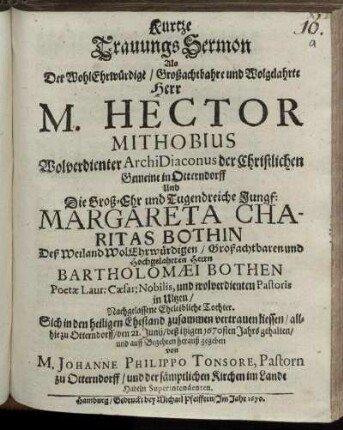 Kurtze TrauungsSermon : Als Der WohlEhrwürdige/ Großachtbahre und Wolgelahrte Herr M. Hector Mithobius Wolverdienter ArchiDiaconus der Christlichen Gemeine in Otterndorff Und Die Groß-Ehr und Tugendreiche Jungf: Margareta Charitas Bothin Deß Weiland WolEhrwürdigen/ Großachtbaren und Hochgelahrten Herrn Bartholomaei Bothen Poetae Laur: Caesar: Nobilis, und wolverdienten Pastoris in Ultzen/ Nachgelassene Eheleibliche Tochter. Sich in den heiligen Ehestand zusammen vertrauen liessen/ allhie zu Otterndorff/ den 21. Junii/ deß itzigen 1670sten Jahrs gehalten und auff Begehren herauß gegeben