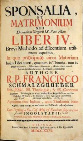 Sponsalia, et matrimonium, seu Decretalium Gregorii IX. Pont. Max. liber IV. : Brevi Methodo ad discentium utilitatem expositus, In quo praecipuae circa Materiam hujus Libri quarti, quae tum in Theoria, tum in Praxi occurunt, difficultates solvuntur ... ; Accedunt duo Indices, ...