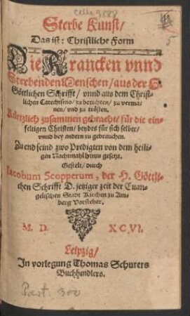 Sterbe Kunst/|| Das ist: Christliche Form || Die Krancken vnnd || Sterbenden Menschen/ aus der H.|| Gœttlichen Schrifft/ vnnd aus dem Christ=||lichen Catechismo/ zu berichten ... || vnd zu trœsten.|| ... Zu end seind zwo Predigten von dem heili=||gen Nachtmahl hinzu gesetzt.|| Gestelt/ durch || Iacobum Scopperum, der H. Gœttli=||chen Schrifft D. jetziger zeit der Euan=||gelischen Stadt Kirchen zu Am=||berg Vorsteher.||
