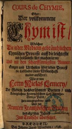 Cours de Chymie, oder: der vollkommene Chymist : welcher die in der Medicin gebräuchlichen chymischen Processe auff die leichteste und heilsamste Art machen lernt ...