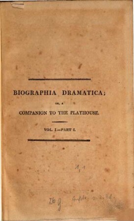 Biographia dramatica, or a companion to the playhouse : containing historical and critical memoirs, and original anecdotes, of British and Irish dramatic writers, from commencement of our theatrical exhibitions, among are some of the most celebrated actors. Vol. I.- Part I