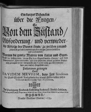 Ein kurtzes Bedencken über die Fragen/ So von dem Zustand/ Abforderung/ und verwiederter Abfolge der Baurs-Leute/ zu welchen jemand Zuspruch zu haben vermeynet/ bey jetzigen Zeiten entstehen und vorkommen : Worinn die gantze Materie von Natur und Eigenschafft der Leibeigenen/ wozu Sie dero Eigenthumbs-Herren/ und diese hinwiederumb Ihnen verbunden/ wie einer gegen den andern zu seiner Befugnüß gelangen könne/ und was für ein Process dabey zu observiren sey/ kurtz und deutlich fürgestellet wird