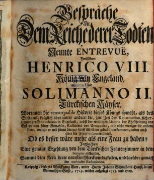 Gespräche In Dem Reiche derer Todten, Neunte Entrevuë, Zwischen Henrico VIII. König von Engeland, Und Solimanno II. Türckischen Käyser : Worinnen die remarquable Historie dieses Königs sowohl, als des Sultans; folglich aber unter andern die, zur Zeit der Reformation, sich ereignete grosse Revolution in Engeland, nebst der wichtigen Materie der Ehescheidung des Erstern von seiner Gemahlin Catharina von Arragonien, wie nicht weniger die andern Fata, welche er mit seinen übrigen fünff Weibern gehabt, vorkommen, anbey auch über die Frage discouriret wird, Ob es besser wäre mehr als eine Frau zu haben? Ingleichen Eine genaue Erzehlung von dem Türckischen Frauenzimmer in dem Seraglio enthalten. Sammt dem Kern derer neuesten Merckwürdigkeiten, und darüber gemachten curieusen Reflexionen