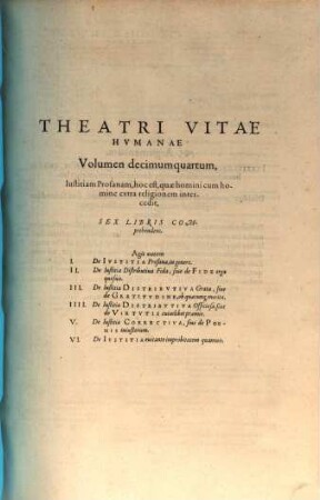 Theatrvm Vitae Hvmanae : Acceßit Elenchvs Triplex, Methodi scilicet, Titulorum, et Exemplorum, 14. Iustitiam profanam, hoc est, quae homini cum homine extra religionem intercedit, sex libris comprehendens. Agit autem I. De iustitia profana, in genere ...