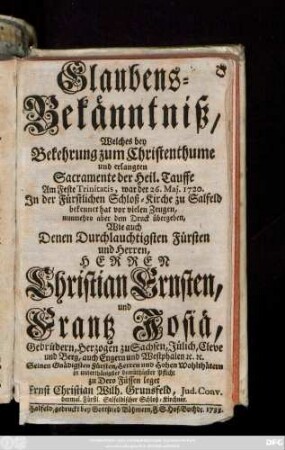 Glaubens-Bekänntniß, Welches bey Bekehrung zum Christenthume und erlangten Sacramente der Heil. Tauffe Am Feste Trinitatis, war der 26. Maj. 1720. ... zu Salfeld bekennet hat vor vielen Zeugen, nunmehro aber dem Druck übergeben, Wie auch Denen Durchlauchtigsten Fürsten und Herren, Herren Christian Ernsten, und Frantz Josiä, Gebrüdern, Herzogen zu Sachsen, Jülich, Cleve und Berg, ... in unterthänigster demüthigen Pflicht zu Dero Füssen leget