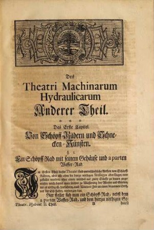 Theatri Machinarum Hydraulicarum Tomus ... Oder: Schau-Platz der Wasser-Künste, 2. Anderer Theil, bestehend In fernerer Fortsetzung der Künste und Machinen, womit die Wasser aus der Tieffe zu erheben oder in die Höhe zu treiben : Darbey so wohl falsche und unbrauchbare, die Fehler und Ursachen daraus zu erkennen, als auch viele nützliche und brauchbare zu finden, absonderlich aber eine deutliche Anweisung zu denen Machinen da das Wasser vermittelst des Feuers gehoben wird, darunter auch die allerneueste und ohnfehlbar allerleichteste Art anzutreffen; Deme beygefüget: Ein Discurs oder Anweisung zu denen Wasser-Künsten, was eigentlich bey selbigen zu beobachten, und wie das Theatrum Machinarum hierbey zu gebrauchen