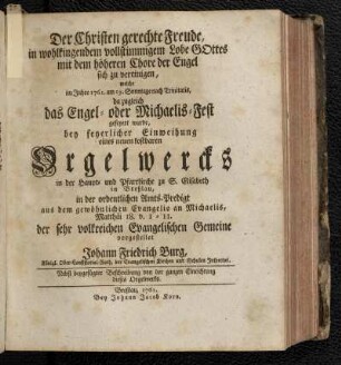 Der Christen gerechte Freude, in wohlklingendem vollstimmigem Lobe Gottes mit dem höheren Chore der Engel sich zu vereinigen, welche im Jahre 1761. am 19. Sonntage nach Trinitatis, da zugleich das Engel- oder Michaelis-Fest gefeyert wurde, bey feyerlicher Einweihung eines neuen kostbaren Orgelwerkes in der Haupt- und Pfarrkirche zu S. Elisabeth in Breßlau, in der ordentlichen Amts-Predigt aus dem gewöhnlichen Evangelio an Michaelis, Matthäi 18. v. 1-11. der sehr volkreichen Evangelischen Gemeine vorgestellet