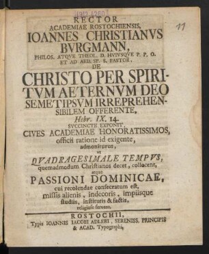 Rector Academiae Rostochiensis, Joannes Christianus Burgmann, Philos. Atque Theol. D. Huiusque P. P. O. Et Ad Aed. Sp. S. Pastor, De Christo Per Spiritum Aeternum Deo Semetipsum Irreprehensibilem Offerente, Hebr. IX, 14. Succincte Exponit, Cives Academiae Honoratissimos, officii ratione id exigente, admoniturus, ut Quadragesimale Tempus, quemadmodum Christianos decet, collocent, atque Passioni Dominiciae, cui recolendae consecratum est, missis alienis, indecoris, impiisque studiis, institutis & factis, religiose seruent