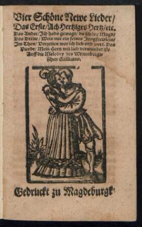 Vier Schœne Newe Lieder/|| Das Erste/ Ach Hertziges Hertz/ etc.|| Das Ander/ Jch habs gewagt/ du schœne Magd/|| Das Dritte/ Weis mir ein feines Jungfrewlein/|| Jm Thon/ Vorzeiten war ich lieb vnd wert. Das || Vierde/ Mein Hertz mit lieb verwundet ist/|| Auff die Melodey des Wittenbergi=||schen Galliarts.||