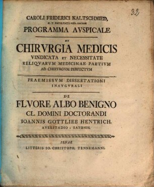 Caroli Friderici Kaltschmied ... Programma Avspicale De Chirvrgia Medicis Vindicata Et Necessitate Reliqvarvm Medicinae Partium Ad Chirvrgvm Perfectvm : Paemissvm De Flvore Albo Benigno Cl. Domini Doctorandi Ioannis Gottlieb Hentrich, Averstadioo-Saxonis