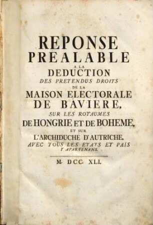 Réponse Préalable À La Deduction Des Pretendus Droits De La Maison Electorale De Bavière, Sur Les Royaumes De Hongrie Et De Bohème, Et Sur L'Archiduché D'Autriche, Avec Tous Les Etats Et Pais Y Apartenans
