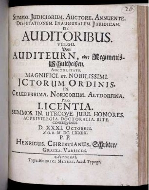 Summo. Iudiciorum. Auctore. Annuente. Disputationem. Inauguralem. Iuridicam. De. Auditoribus. Vulgo. Von Auditeurn, oder Regiments-Schultheißen. Auctoritate. Magnifici. Et. Nobilissimi. ICtorum. Ordinis. In. Celeberrima. Noricorum. Altdorfina. Pro. Licentia. Summos. In. Utroque. Iure. Honores. Ac. Privilegia. Doctoralia. Rite. Consequendi. D. XXXI. Octobris. A.O.R. M.DC.LXXIIX. P.P. Henricus. Christianus. Schröter/ Graiza. Variscus.