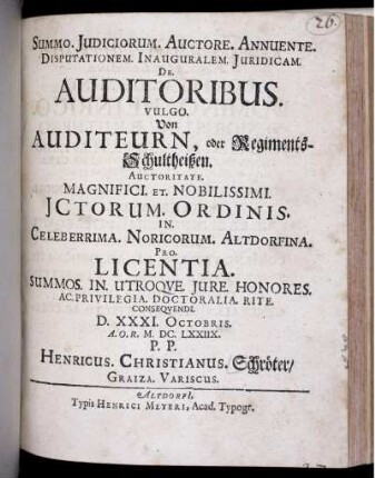Summo. Iudiciorum. Auctore. Annuente. Disputationem. Inauguralem. Iuridicam. De. Auditoribus. Vulgo. Von Auditeurn, oder Regiments-Schultheißen. Auctoritate. Magnifici. Et. Nobilissimi. ICtorum. Ordinis. In. Celeberrima. Noricorum. Altdorfina. Pro. Licentia. Summos. In. Utroque. Iure. Honores. Ac. Privilegia. Doctoralia. Rite. Consequendi. D. XXXI. Octobris. A.O.R. M.DC.LXXIIX. P.P. Henricus. Christianus. Schröter/ Graiza. Variscus.