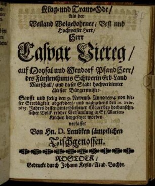 Klag- und Traur-Ode : Als der Weiland Wolgebohrner/ Vest nnd Hochweiser Herr Caspar Viereg/ auf Moysal und Wendorf PfandHerr/ des Fürstenthums Schwerin Erb-Land Marschall/ und dieser Stadt hochverdienter ältester Bürgermeister. Sanfft und seelig den 9. Novemb. Anno 1674 von dieser Sterbligkeit abgefodert/ und nachgehens den 10. Febr. 1675. Jahres dessen hinterbliebener Cörper bey hochansehnlicher Volck-reicher Versamlung in St. Marien-Kirchen beygesetzet worden. verfasset