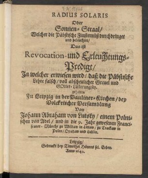 Radius Solaris Oder Sonnen-Straal/ Welcher die Päbstische Finsternüß durchdringet und beleuchtet/ Das ist Revocation- und Erleuchtungs-Predigt/ In welcher erwiesen wird/ daß die Päbstische Lehre falsch/ voll abscheulicher Greuel und Gottes-Lästerung sey : gehalten Zu Leipzig in der Pauliner-Kirchen/ ...