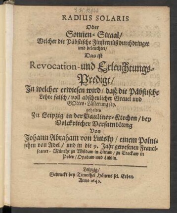 Radius Solaris Oder Sonnen-Straal/ Welcher die Päbstische Finsternüß durchdringet und beleuchtet/ Das ist Revocation- und Erleuchtungs-Predigt/ In welcher erwiesen wird/ daß die Päbstische Lehre falsch/ voll abscheulicher Greuel und Gottes-Lästerung sey : gehalten Zu Leipzig in der Pauliner-Kirchen/ ...