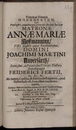 Virtutis ac Honoris Monumentum, Quod Praelustri, omnibusque sexus sui dotibus Inclytae Matronae Annae Mariae Hoffmanninn/ Viri ... Domini Joachimi Martini Unverfärth ... Principis Electoris Brandenburgici Friderici Tertii ... Ab intimis Consiliis, & Electoralis Regiminis, quod Halberstadii est, Cancellarii ... Coniugi ... Cum Illa d. 19. August. A.O.R. MDCLXXXIX. in suo Jesu placidissime defuncta, e.a. Octobris in Aede Beat. Mar. Virg. ... funeraretur, Observantiae ac doloris testandi posuerunt Rector & Collegae Scholae Cathed. Halberst.