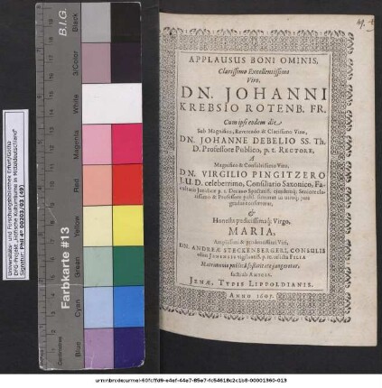 Applausus Boni Ominis, Clarissimo Excellentissimo Viro, Dn. Johanni Krebsio Rotenb. Fr. Cum ipsi eodem die Sub ... Johanne Debelio SS. Th. D. Professore Publico, p.t. Rectore, A ... Virgilio Pingitzero I.U.D. celeberrimo, Consiliario Saxonico, Facultatis Iuridicae p.t. Decano Spectatiß. ... summus in utroq[ue] iure gradus conferretur, & ... Virgo, Maria ... Dn. Andreae Steckenbergeri, Consulis olim Ienensis ... relicta Filia Matrimonio publica festivitate iungeretur