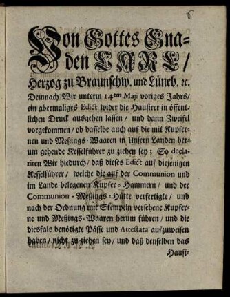 Von Gottes Gnaden Carl, Herzog zu Braunschw. und Lüneb. [et]c. Demnach Wir unterm 14ten Maji voriges Jahrs, ein abermaliges Edict wider die Hausirer in öffentlichen Druck ausgehen lassen und dann Zweifel vorgekommen, ob dasselbe auch auf die mit Kupfernen und Meßings-Waaren in Unsern Landen herumgehende Kesselführer zu ziehen sey ... : [Gegeben in Unser Vestung Wolfenbüttel, den 12ten Aprilis 1745.]