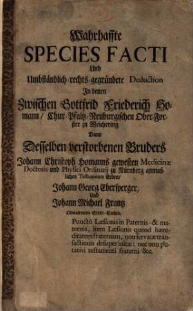 Wahrhaffte Species Facti Und umbständlich-rechts-gegründete Deduction In denen Zwischen Gottfrid Friederich Homann, Chur-Pfaltz-Neuburgischen Ober-Forster zu Weichering Dann Desselben verstorbenen Bruders Johann Christoph Homanns gewesten Medicinae Doctoris und Physici Ordinarii zu Nürnberg anmaßlichen Testaments Erben, Johann Georg Ebersperger und Johann Michael Frantz Obwaltenten Stritt-Sachen. Puncto Læsionis Paternis- & maternis, item Læsionis quoad hæreditatm fraternam, non servatæ transactionis desuper initæ: nec non putativi testamenti fraterni &c.