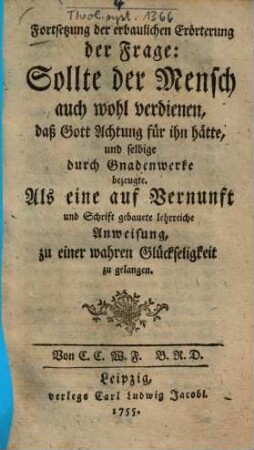 Fortsetzung der erbaulichen Erörterung der Frage: Sollte der Mensch auch wohl verdienen, daß Gott Achtung für ihn hätte, und selbige durch Gnadenwerke bezeugte : Als eine auf Vernunft und Schrift gebauete lehrreiche Anweisung, zu einer wahren Glückseligkeit zu gelangen