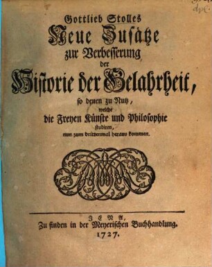 Gottlieb Stolles Neue Zusätze zur Verbesserung der Historie der Gelahrheit : so denen zu Nutz, welche die Freyen Künste und Philosophie studiren