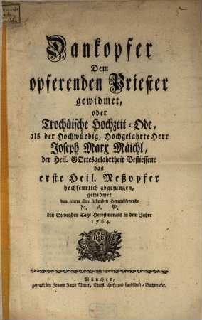 Dankopfer Dem opfernden Priester gewidmet, oder Trochäische Hochzeits-Ode : als der Hochwürdig, Hochgelahrte Herr Joseph Marx Mäichl, ... das erste Heil. Meßopfer hochfeurlich abgesungen