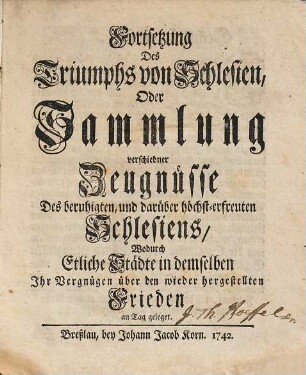 Fortsetzung des Triumphs von Schlesien, Oder Sammlung verschiedner Zeugnüsse des beruhigten, und darüber höchst-erfreuten Schlesiens : wodurch etliche Städte in demselben ihr Vergügen über den wieder hergestellten Frieden an Tag geleget