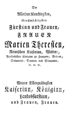 Der Allerdurchlauchtigsten, Großmächtigsten Fürstinn und Frauen, Frauen Marien Theresien, Römischen Kaiserinn, Wittwe, Apostolischen Königinn zu Hungarn, Böheim, Dalmatien, Croatien und Slavonien, [et]c. [et]c. [et]c.