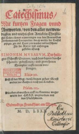 Catechismus/|| Mit kurtzen Fragen vnnd || Antworten/ von den aller notwen=||digsten vnd wichtigsten Artickeln Christli=||cher Lehre/ sampt erinnerungen von den fürnembsten || Irrthumen vnd Corruptelen/ durch welche der Teuffel || jetziger zeit viel Leute jrre machet vnd verführet/|| Für die Kinder vnd einfeltigen || gestellet/ Durch || SIMONEM MVSAEVM, Der heili=||gen Schrifft Doctorn/ nach dem letzten durch=||sehenen/ gebesserten/ vnd gemehrten || Exemplar/ auffs neuw ver=||fertiget.|| ... ||