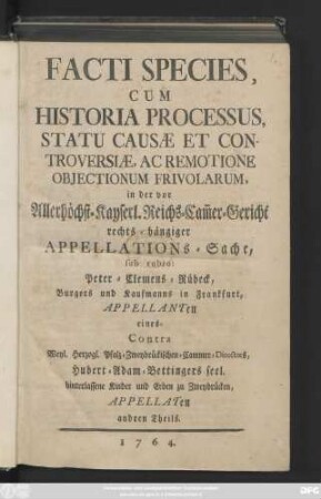 Facti Species Cum Historia Processus Statu Causæ Et Controversiæ, Ac Remotione Objectionum Frivolarum, in der vor Allerhöchst-Kayserl. Reichs-Cam[m]ergericht rechts-hängiger Appellations-Sache sub rubro: Peter Clemens Rübeck, Burgers und Kaufmanns in Frankfurt, Appellanten eines-Contra Weyl. Herzog-Pfalz-Zweybrückischen-Cammer-Directors, Hubert-Adam-Bettingers seel. hinterlassene Kinder und Erben zu Zweybrücken, Appellaten andren Theils