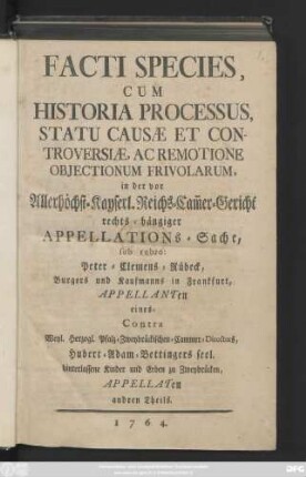 Facti Species Cum Historia Processus Statu Causæ Et Controversiæ, Ac Remotione Objectionum Frivolarum, in der vor Allerhöchst-Kayserl. Reichs-Cam[m]ergericht rechts-hängiger Appellations-Sache sub rubro: Peter Clemens Rübeck, Burgers und Kaufmanns in Frankfurt, Appellanten eines-Contra Weyl. Herzog-Pfalz-Zweybrückischen-Cammer-Directors, Hubert-Adam-Bettingers seel. hinterlassene Kinder und Erben zu Zweybrücken, Appellaten andren Theils