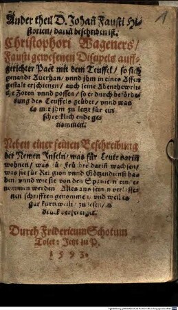 Historia Von D. Johan[n] Fausten, dem weytbeschreyten Zauberer vnnd Schwartzkünstler, Wie er sich gegen dem Teuffel auff eine benandte zeit verschrieben, Was er hierzwischen für seltzame Abenthewer gesehen, selbs angerichtet vnd getrieben, biß er endtlich seinen wol verdienten Lohn empfangen : Mehrertheils auß seinen eygenen hinderlassenen Schrifften, ... zusammen gezogen, vnd in den Druck verfertiget, 2. Ander Theil D. Johan[n] Fausti Historien, darin[n] beschriben ist. Christophori Wageners Fausti gewesenen Discipel auffgerichter Pact mit dem Teuffel so sich genandt Auerhan vnnd jhm in eines Affen gestalt erschienen ... : Neben einer feinen Beschreibung der Newen Jnseln was für Leute darin[n] wohnen was für Früchte dariñ wachsen ... Alles aus seinen verlassenen schrifften genommen vnd ... in druck verfertiget.
