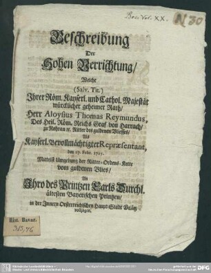 Beschreibung Der Hohen Verrichtung, Welche (Salv. Tit.) Ihrer Röm. Kayserl. und Cathol. Majestät würcklicher geheimer Rath, Herr Aloysius Thomas Reymundus, Des Heil. Röm. Reichs Graf von Harrach, zu Rohrau [et]c. Ritter des guldenen Vliesses, Als Kayserl. Bevollmächtigter Repraesentant, den 17. Febr. 1715. Mittelst Umgebung der Ritter-Ordens-Kette vom guldenen Vlies, An Ihro des Printzen Carls Durchl. ältesten Bayerischen Printzen, in der Innern Oesterreichischen Haupt-Stadt Grätz vollzogen