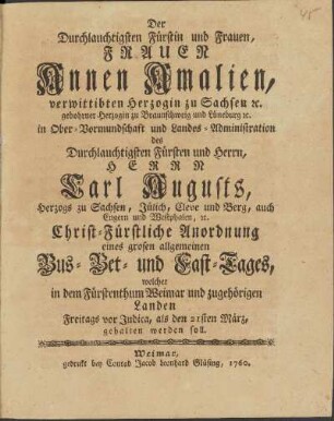 Der Durchlauchtigsten Fürstin und Frauen, Frauen Annen Amalien, verwittibten Herzogin zu Sachsen etc. gebohrner Herzogin zu Braunschweig und Lüneburg etc. in Ober-Vormundschaft und Landes-Administration des Durchlauchtigsten Fürsten und Herrn, Herrn Carl Augusts, Herzogs zu Sachsen, Jülich, Cleve und Berg, auch Engern und Westphalen etc. Christ-Fürstliche Anordnung eines grosen allgemeinen Bus - Bet - und Fast-Tages, welcher in dem Fürstenthum Weimar und zugehörigen Landen Freitags vor Judica, als den 21sten März, gehalten werden soll.