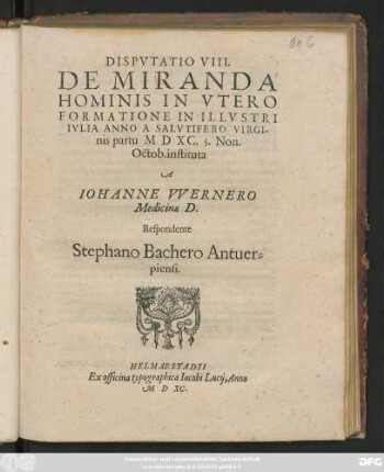 DISPVTATIO VIII.|| DE MIRANDA || HOMINIS IN VTERO || FORMATIONE IN ILLVSTRI || IVLIA ANNO ... || M D XC. 5. Non.|| Octob. instituta || A || IOHANNE VVERNERO || Medicinae D.|| Respondente || Stephano Bachero Antuer=||piensi.||