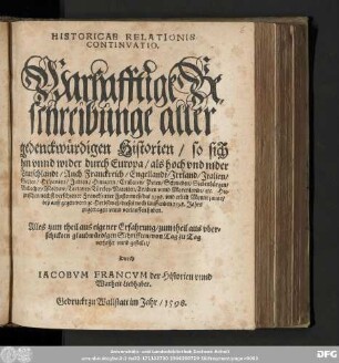 HISTORICAE RELATIONIS || CONTINVATIO. || Warhafftige Be=||schreibunge aller || gedenckwuͤrdigen Historien/ so sich || hin vnnd wider durch Europa/ ... || ... Hie=||zwischen nechst verschiener Franckfurter Fastenmeß/ des ... || ... 1598. Jahrs || zugetragen vnnd verlauffen haben. || ... || verfasset vnnd gestellet/ || Durch IACOBVM FRANCVM der Historien vnnd || Warheit Liebhaber.