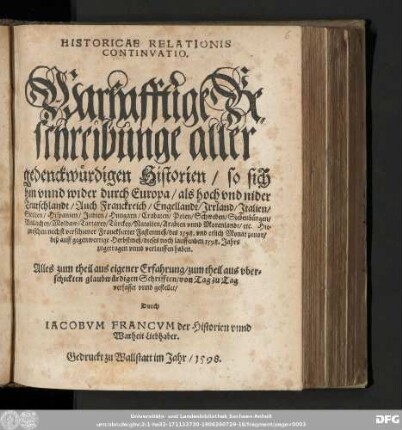 HISTORICAE RELATIONIS || CONTINVATIO. || Warhafftige Be=||schreibunge aller || gedenckwuͤrdigen Historien/ so sich || hin vnnd wider durch Europa/ ... || ... Hie=||zwischen nechst verschiener Franckfurter Fastenmeß/ des ... || ... 1598. Jahrs || zugetragen vnnd verlauffen haben. || ... || verfasset vnnd gestellet/ || Durch IACOBVM FRANCVM der Historien vnnd || Warheit Liebhaber.