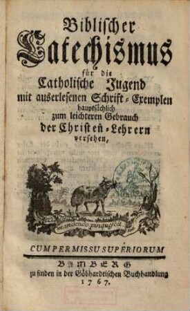 Biblischer Catechismus für die catholische Jugend : mit auserlesenen Schrift-Exempeln hauptsächl. zum leichteren Gebrauch d. Christen-Lehrern versehen