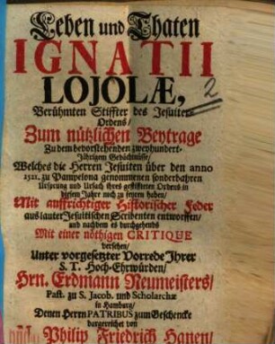 Leben und Thaten Ignatii Lojolae, Berühmten Stiffter des Jesuiter-Ordens : Zum nützlichen Beytrage Zu dem bevorstehenden zweyhundert-Jährigem Gedächtnüsse, Welches die Herren Jesuiten über den anno 1521. zu Pampelona genommenen sonderbahren Ursprung und Ursach ihres gestiffteten Ordens in diesem Jahre noch zu feyren haben