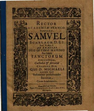 Rector Academiae Francofurtanae, Samvel Scarlach. D. Et Prof. Physices P. Ad Gratias Deo Optimo Maximo Pro fideli Sanctorum Angelorum, Custodia & servitiis Crastino Die, Qui D. Michaeli Sacer Est Solenniter persolvendas Invitat Cives Academicos : [P. P. VI. Kalen. Octobreis. Sub sigillo Academiae. M.D.CXVIII.]