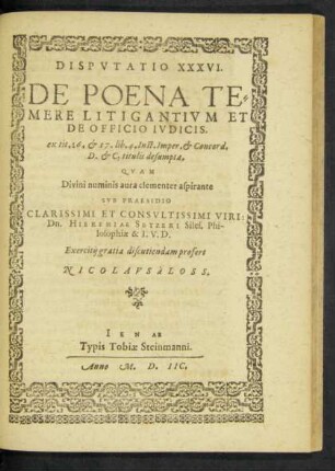 DISPVTATIO XXXVI.|| DE POENA TE=||MERE LITIGANTIVM ET || DE OFFICIO IVDICIS.|| ex tit. 16. et 17. lib. 4. Inst. Imper. et Concord.|| D. et C. titulis desumpta.|| QVAM || ... SVB PRAESIDIO || ... VIRI:|| Dn. HIEREMIAE SETZERI Siles. Phi-||losophiae & I.V.D.|| Exercitij gratia discutiendam profert || NICOLAVS à LOSS.||