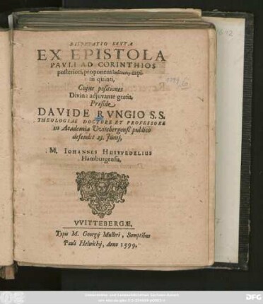 DISPVTATIO SEXTA || EX EPISTOLA || PAVLI AD CORINTHIOS || posteriori, proponens analysin capi-||tis quinti,|| Cujus positiones || ... Praeside || DAVIDE RVNGIO S. S.|| THEOLOGIAE DOCTORE ET PROFESSORE || in Academia Vvitebergensi publico || defendet 23. Junij,|| M. IOHANNES HUSVVEDELIUS || Hamburgensis.||